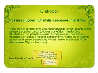 O skoool Possui soluções multimídia e recursos interativos   Esse projeto permite tanto apreender/aprender online quanto offline porque é possível baixar todos os conteúdos (simulações, atividades – que permitem avaliar a compreensão dos temas –, narrações em áudio e material complementar sobre os temas) no computador ou em dispositivos móveis, como telefones e PDAs [Assistentes Digitais Pessoais]. Fonte: EducaRede Colômbia 