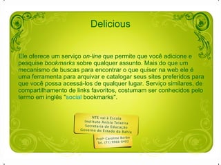 Delicious Ele oferece um serviço  on-line  que permite que você adicione e pesquise  bookmarks  sobre qualquer assunto. Mais do que um mecanismo de buscas para encontrar o que quiser na web ele é uma ferramenta para arquivar e catalogar seus sites preferidos para que você possa acessá-los de qualquer lugar. Serviço similares, de compartilhamento de links favoritos, costumam ser conhecidos pelo termo em inglês " social  bookmarks ". 