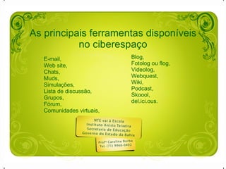 As principais ferramentas disponíveis no ciberespaço E-mail,  Web site,  Chats,  Muds,  Simulações, Lista de discussão, Grupos, Fórum, Comunidades virtuais, Blog, Fotolog ou flog, Videolog, Webquest, Wiki, Podcast, Skoool, del.ici.ous. 