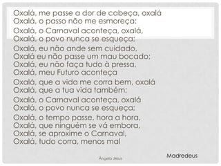 Oxalá, me passe a dor de cabeça, oxalá
Oxalá, o passo não me esmoreça;
Oxalá, o Carnaval aconteça, oxalá,
Oxalá, o povo nunca se esqueça;
Oxalá, eu não ande sem cuidado,
Oxalá eu não passe um mau bocado;
Oxalá, eu não faça tudo à pressa,
Oxalá, meu Futuro aconteça
Oxalá, que a vida me corra bem, oxalá
Oxalá, que a tua vida também;
Oxalá, o Carnaval aconteça, oxalá
Oxalá, o povo nunca se esqueça;
Oxalá, o tempo passe, hora a hora,
Oxalá, que ninguém se vá embora,
Oxalá, se aproxime o Carnaval,
Oxalá, tudo corra, menos mal
Ângela Jesus

Madredeus

 