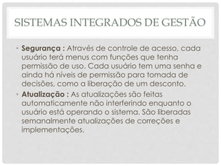 SISTEMAS INTEGRADOS DE GESTÃO
• Segurança : Através de controle de acesso, cada
usuário terá menus com funções que tenha
permissão de uso. Cada usuário tem uma senha e
ainda há níveis de permissão para tomada de
decisões, como a liberação de um desconto.
• Atualização : As atualizações são feitas
automaticamente não interferindo enquanto o
usuário está operando o sistema. São liberadas
semanalmente atualizações de correções e
implementações.
 