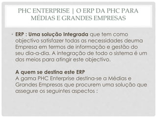 PHC ENTERPRISE | O ERP DA PHC PARA
MÉDIAS E GRANDES EMPRESAS
• ERP : Uma solução Integrada que tem como
objectivo satisfazer todas as necessidades deuma
Empresa em termos de informação e gestão do
seu dia-a-dia. A integração de todo o sistema é um
dos meios para atingir este objectivo.
A quem se destina este ERP
A gama PHC Enterprise destina-se a Médias e
Grandes Empresas que procurem uma solução que
assegure os seguintes aspectos :
 