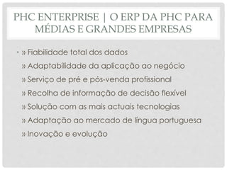 PHC ENTERPRISE | O ERP DA PHC PARA
MÉDIAS E GRANDES EMPRESAS
• » Fiabilidade total dos dados
» Adaptabilidade da aplicação ao negócio
» Serviço de pré e pós-venda profissional
» Recolha de informação de decisão flexível
» Solução com as mais actuais tecnologias
» Adaptação ao mercado de língua portuguesa
» Inovação e evolução
 