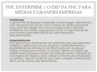 PHC ENTERPRISE | O ERP DA PHC PARA
MÉDIAS E GRANDES EMPRESAS
• Fiabilidade
A gama PHC Enterprise é baseada na tecnologia client/server,
com Microsoft SQL Server como a base de dados relacional.
Com esta tecnologia, fica não só assegurada a elevada
fiabilidade dos dados (segurança) como a capacidade de
crescimento para elevados fluxos de informação
(escalabilidade).
Adaptabilidade
Esta gama inclui ferramentas de administração que permitem
adaptar a aplicação ao seu negócio, nomeadamente a
possibilidade de introduzir mais informação em qualquer
tabela (e respectiva edição no écran), definir os valores por
defeito para qualquer campo da base de dados, introduzir as
suas regras de negócio para validar a informação introduzida
no sistema, alertas e eventos que fazem chegar a informação
até si, entre outras úteis ferramentas.
 