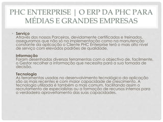 PHC ENTERPRISE | O ERP DA PHC PARA
MÉDIAS E GRANDES EMPRESAS
• Serviço
Através dos nossos Parceiros, devidamente certificados e treinados,
asseguramos que não só na implementação como na manutenção
constante da aplicação o Cliente PHC Enterprise terá o mais alto nível
de serviço com elevados padrões de qualidade.
Informação
Foram desenhadas diversas ferramentas com o objectivo de, facilmente,
o Gestor recolher a informação que necessita para a sua tomada de
decisão.
Tecnologia
As ferramentas usadas no desenvolvimento tecnológico da aplicação
são as mais recentes e com maior capacidade de crescimento. A
tecnologia utilizada é também a mais comum, facilitando assim o
recrutamento de especialistas ou a formação de recursos internos para
o verdadeiro aproveitamento das suas capacidades.
 