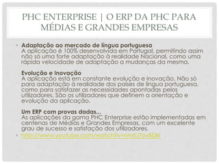PHC ENTERPRISE | O ERP DA PHC PARA
MÉDIAS E GRANDES EMPRESAS
• Adaptação ao mercado de língua portuguesa
A aplicação é 100% desenvolvida em Portugal, permitindo assim
não só uma forte adaptação à realidade Nacional, como uma
rápida velocidade de adaptação a mudanças da mesma.
Evolução e Inovação
A aplicação está em constante evolução e inovação. Não só
para adaptação à realidade dos países de língua portuguesa,
como para satisfazer as necessidades apontadas pelos
utilizadores. São os utilizadores que definem a orientação e
evolução da aplicação.
Um ERP com provas dadas...
As aplicações da gama PHC Enterprise estão implementadas em
centenas de Médias e Grandes Empresas, com um excelente
grau de sucesso e satisfação dos utilizadores.
• http://www.youtube.com/watch?v=nmEJTovBDkI
 