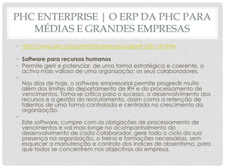 PHC ENTERPRISE | O ERP DA PHC PARA
MÉDIAS E GRANDES EMPRESAS
• http://www.phc.pt/portal/e/tsolrecursos.aspx#.U3S--vSmhlw
• Software para recursos humanos
• Permite gerir e potenciar, de uma forma estratégica e coerente, o
activo mais valioso de uma organização: os seus colaboradores.
•
Nos dias de hoje, o software empresarial permite progredir muito
além dos limites do departamento de RH e do processamento de
vencimentos. Torna-se crítico para o sucesso, o desenvolvimento dos
recursos e a gestão do recrutamento, assim como a retenção de
talentos de uma forma controlada e centrada no crescimento da
organização.
•
Este software, cumpre com as obrigações de processamento de
vencimentos e vai mais longe no acompanhamento do
desenvolvimento de cada colaborador, gere todo o ciclo da sua
presença na organização, o treino e formações necessárias, sem
esquecer a manutenção e controlo dos índices de absentismo, para
que todos se concentrem nos objectivos da empresa.
 