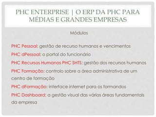 PHC ENTERPRISE | O ERP DA PHC PARA
MÉDIAS E GRANDES EMPRESAS
Módulos
PHC Pessoal: gestão de recurso humanos e vencimentos
PHC dPessoal: o portal do funcionário
PHC Recursos Humanos PHC SHTS: gestão dos recursos humanos
PHC Formação: controlo sobre a área administrativa de um
centro de formação
PHC dFormação: interface internet para os formandos
PHC Dashboard: a gestão visual das várias áreas fundamentais
da empresa
 