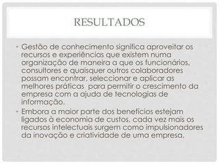 RESULTADOS
• Gestão de conhecimento significa aproveitar os
recursos e experiências que existem numa
organização de maneira a que os funcionários,
consultores e quaisquer outros colaboradores
possam encontrar, seleccionar e aplicar as
melhores práticas para permitir o crescimento da
empresa com a ajuda de tecnologias de
informação.
• Embora a maior parte dos benefícios estejam
ligados à economia de custos, cada vez mais os
recursos intelectuais surgem como impulsionadores
da inovação e criatividade de uma empresa.
 
