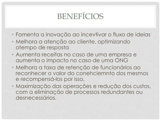 BENEFÍCIOS
• Fomenta a inovação ao incevtivar o fluxo de ideias
• Melhora a atenção ao cliente, optimizando
otempo de resposta
• Aumenta receitas no caso de uma empresa e
aumenta o impacto no caso de uma ONG
• Melhora a taxa de retenção de funcionários ao
reconhecer o valor do conehciemnto dos mesmos
e recompensá-los por isso.
• Maximização das operações e redução dos custos,
com a eliminação de processos redundantes ou
desnecessários.
 