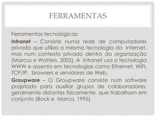 FERRAMENTAS
Ferramentas tecnológicas:
Intranet – Consiste numa rede de computadores
privada que utiliza a mesma tecnologia da internet,
mas num contexto privado dentro da organização
(Marcus e Watters, 2002). A intranet usa a tecnologia
WWW e assenta em tecnologias como Ethernet, WiFi,
TCP/IP, browsers e servidores de Web.
Groupware – O Groupware consiste num software
projetado para auxiliar grupos de colaboradores,
geralmente distantes fisicamente, que trabalham em
conjunto (Bock e Marca, 1995).
 