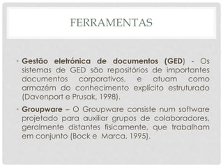 FERRAMENTAS
• Gestão eletrónica de documentos (GED) - Os
sistemas de GED são repositórios de importantes
documentos corporativos, e atuam como
armazém do conhecimento explícito estruturado
(Davenport e Prusak, 1998).
• Groupware – O Groupware consiste num software
projetado para auxiliar grupos de colaboradores,
geralmente distantes fisicamente, que trabalham
em conjunto (Bock e Marca, 1995).
 