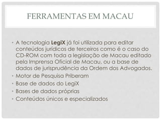 FERRAMENTAS EM MACAU
• A tecnologia LegiX já foi utilizada para editar
conteúdos jurídicos de terceiros como é o caso do
CD-ROM com toda a legislação de Macau editado
pela Imprensa Oficial de Macau, ou a base de
dados de jurisprudência da Ordem dos Advogados.
• Motor de Pesquisa Priberam
• Base de dados do LegiX
• Bases de dados próprias
• Conteúdos únicos e especializados
 