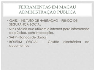 FERRAMENTAS EM MACAU
ADMINISTRAÇÃO PÚBLICA
• GAES – INSITUTO DE HABITAÇÃO – FUNDO DE
SEGURANÇA SOCIAL
• Sites oficiais que utilizam a internet para informação
ao público, com interacção.
• SAFP - Bancos de dados
• BOLETIM OFICIAL – Gestão electrónica de
documentos
 