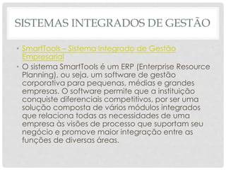 SISTEMAS INTEGRADOS DE GESTÃO
• SmartTools – Sistema Integrado de Gestão
Empresarial
• O sistema SmartTools é um ERP (Enterprise Resource
Planning), ou seja, um software de gestão
corporativa para pequenas, médias e grandes
empresas. O software permite que a instituição
conquiste diferenciais competitivos, por ser uma
solução composta de vários módulos integrados
que relaciona todas as necessidades de uma
empresa às visões de processo que suportam seu
negócio e promove maior integração entre as
funções de diversas áreas.
 