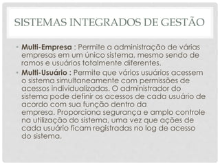 SISTEMAS INTEGRADOS DE GESTÃO
• Multi-Empresa : Permite a administração de várias
empresas em um único sistema, mesmo sendo de
ramos e usuários totalmente diferentes.
• Multi-Usuário : Permite que vários usuários acessem
o sistema simultaneamente com permissões de
acessos individualizadas. O administrador do
sistema pode definir os acessos de cada usuário de
acordo com sua função dentro da
empresa. Proporciona segurança e amplo controle
na utilização do sistema, uma vez que ações de
cada usuário ficam registradas no log de acesso
do sistema.
 