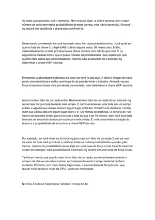 de votos que acumulou até o momento. Nem precisa dizer, a chave secreta com o maior
número de votos tem maior probabilidade de estar correta, mas não é garantido. Aircrack-
ng testará em seqüência a chave para confirmá-la.
Observando um exemplo tornará isso mais claro. Na captura de tela acima, você pode ver
que no byte de chave 0, o byte 0xAE coletou alguns votos, 50 nesse caso. Então,
matematicamente, é mais provável que a chave comece com AE do que com 11 (o
segundo na mesma linha), que é quase metade da probabilidade. Isso explica por quê
quanto mais dados são disponibilizados, maiores são as chances de o aircrack-ng
determinar a chave WEP secreta.
Entretanto, a abordagem estatística só pode ser levá-lo até aqui. A idéia é chegar até esse
ponto com estatística e então usar força-bruta para terminar o trabalho. Aircrack-ng usa
força-bruta nas chaves mais prováveis, na verdade, para determinar a chave WEP secreta.
Aqui é onde o fator de correção entra. Basicamente o fator de correção diz ao aircrack-ng
como fazer força-bruta de modo mais amplo. É como arremessar uma bola em um campo
e dizer a alguém que a bola está em algum lugar entre 0 e 10 metros de distância. Contra
dizer que a bola está em algum lugar entre 0 e 100 metros de distância. O cenário de 100
metros levará mais tempo para procurar a bola do que o de 10 metros, mas você terá mais
chances de encontrar a bola com a procura mais ampla. É uma troca entre a duração do
tempo e a propabilidade de encontrar a chave WEP secreta.
Por exemplo, se você dizer ao aircrack-ng para usar um fator de correção 2, ele vai usar
os votos do byte mais provável, e verificar todas as outras possibilidades que são, pelo
menos, metade da possibilidade desse byte em uma base de força-bruta. Quanto maior for
o fator de correção, mais possibilidades o aircrack-ng tentará em uma base de força-bruta.
Tenha em mente que quanto maior for o fator de correção, aumenta tremendamente o
número de chaves secretas a tentar, e conseqüentemente o tempo restante também
aumenta. Portanto, com mais dados disponíveis, a necessidade de força-bruta - que
requer muito tempo e muito da CPU - pode ser minimizada.
No final, é tudo só matemática “simples” e força-bruta!
 