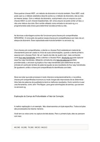 Para quebrar chaves WEP, um método de dicionário é incluído também. Para WEP, você
pode usar ou o método estatístico descrito acima ou o método de dicionário, não os dois
ao mesmo tempo. Com o método de dicionário, você primeiro cria um arquivo ou com
chaves ASCII ou com chaves hexadecimais. Um único arquivo só pode conter um tipo, e
não uma mistura dos dois. Ele é então utilizado como entrada no aircrack-ng, e o
programa testa cada chave para determinar se está correta ou não.
As técnicas e abordagens acima não funcionam para chaves pré-compartilhadas
WPA/WPA2. O único jeito de quebrar essas chaves pré-compatilhadas é por meio de um
ataque de dicionário. Essa capacidade está incluída também no aircrack-ng.
Com chaves pré-compartilhadas, o cliente e o Access Point estabelecem material de
chaveamento para ser usado no início de suas comunicações, quando o cliente primeiro
associa com o Access Point. Há um “aperto de mão de quatro vias”, mais conhecido
como four-way handshake, entre o cliente e o Access Point. Airodump-ng pode capturar
esse four-way handshake. Utilizando entrada de uma lista de palavras(wordlist)
providenciada, o aircrack-ng duplica o four-way handshake para determinar se uma
entrada em particular da lista de palavras iguala-se aos resultados do four-way handshake.
Se igualarem, então a chave pré-compartilhada foi identificada com êxito.
Deve-se notar que este processo é muito intensivo computacionalmente, e na prática,
chaves pré-compartilhadas incomuns ou muito longas são improváveis de se determinar.
Uma lista de palavras de qualidade te dará os melhores resultados. Outro caminho é usar
uma ferramenta, como John The Ripper, para gerar advinhações de senhas, que servem
no aircrack-ng.
Explicação do Campo de Profundidade e Fator de Correção
A melhor explicação é um exemplo. Nós observaremos um byte específico. Todos os bytes
são processados da mesma maneira.
Você tem os votos como na captura de tela abaixo. Para o primeiro byte, eles se parecem
com isso:
AE(50) 11(20) 71(20) 10(12) 84(12)
 