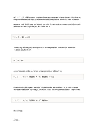 AE, 11, 71, 10 e 84 formam a possível chave secreta para o byte de chave 0. Os números
em parênteses são os votos que cada chave secreta possível acumulou até o momento.
Agora se você decidir usar um fator de correção 3, o aircrack-ng pega o voto do byte mais
possível, no caso o byte AE(50), e o divide por 3:
50 / 3 = 16.666666
Aircrack-ng testará (força-bruta) todas as chaves possíveis com um voto maior que
16.6666, resultando em
AE, 11, 71
sendo testados, então nós temos uma profundidade total de três:
0 / 3 AE(50) 11(20) 71(20) 10(12) 84(12)
Quando o aircrack-ng está testando chaves com AE, ele mostra 0 / 3, se tiver todas as
chaves testadas com aquele byte, ele muda para o próximo (11 nesse caso) e apresenta:
1 / 3 11(20) 71(20) 10(12) 84(12)
Resumindo:
Antes…
 