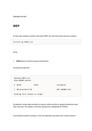 Exemplos de Uso
WEP
O caso mais simples é quebrar uma chave WEP. Se você quer tentar isso por si próprio.
aircrack-ng 128bit.ivs
Onde:
 128bit.ivs é o nome do arquivo contendo IVs.
O programa responde:
Opening 128bit.ivs
Read 684002 packets.
# BSSID ESSID Encryption
1 00:14:6C:04:57:9B WEP (684002 IVs)
Choosing first network as target.
Se existirem várias redes contidas no arquivo, então você tem a opção de selecionar qual
rede você quer. Por padrão, o aircrack-ng assume a criptografia de 128 bits.
O processo de quebrar começa, e uma vez quebrado, aqui está como a tela se parece:
 
