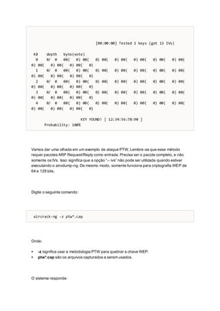 [00:00:00] Tested 2 keys (got 13 IVs)
KB depth byte(vote)
0 0/ 0 00( 0) 00( 0) 00( 0) 00( 0) 00( 0) 00( 0) 00(
0) 00( 0) 00( 0) 00( 0)
1 0/ 0 00( 0) 00( 0) 00( 0) 00( 0) 00( 0) 00( 0) 00(
0) 00( 0) 00( 0) 00( 0)
2 0/ 0 00( 0) 00( 0) 00( 0) 00( 0) 00( 0) 00( 0) 00(
0) 00( 0) 00( 0) 00( 0)
3 0/ 0 00( 0) 00( 0) 00( 0) 00( 0) 00( 0) 00( 0) 00(
0) 00( 0) 00( 0) 00( 0)
4 0/ 0 00( 0) 00( 0) 00( 0) 00( 0) 00( 0) 00( 0) 00(
0) 00( 0) 00( 0) 00( 0)
KEY FOUND! [ 12:34:56:78:90 ]
Probability: 100%
Vamos dar uma olhada em um exemplo de ataque PTW. Lembre-se que esse método
requer pacotes ARP Request/Reply como entrada. Precisa ser o pacote completo, e não
somente os IVs. Isso significa que a opção “– ivs” não pode ser utilizada quando estiver
executando o airodump-ng. De mesmo modo, somente funciona para criptografia WEP de
64 e 128 bits.
Digite o seguinte comando:
aircrack-ng -z ptw*.cap
Onde:
 -z significa usar a metodologia PTW para quebrar a chave WEP.
 ptw*.cap são os arquivos capturados a serem usados.
O sistema responde:
 