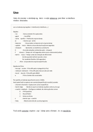 Uso
Antes de executar o airodump-ng, inicie o script airmon-ng para listar as interfaces
wireless detectadas.
uso: airodump-ng<opções> <interface>[,<interface>,...]
Opções:
--ivs : Salva somente IVs capturados
--gpsd : Usa GPSd
--write <prefix> : Prefixo do arquivo dump
-w : mesmo que --write
--beacons : Grava todos os beacons em arquivo dump
--update <secs> : Mostra atraso deatualização emsegundos
--showack : Apresenta as estatísticas ack/cts/rts
-h : Esconde estações conhecidas pelo --showack
-f <msecs> : Tempo em milisegundos entrecanais alternando (saltos)
--berlin <secs> : Tempo antes da remoção do AP/cliente
da tela quando nenhum pacote a mais
for recebido (Padrão:120 segundos).
-r <file> : Lê pacotes do arquivo especificado.
Opções de filtro:
--encrypt <suite> : Filtra APs pela criptografia(cifra)
--netmask <netmask> : Filtra APs pela máscara desub-rede
--bssid <bssid>: Filtra APs pelo BSSID
-a : Filtra clientes não-associados
Por padrão,airodump-ngsalta emcanais 2.4GHz.
Você pode fazê-lo capturar em outro(s)/específico(s) canal(is) usando:
--channel <channels>: Captura em canais específicos
--band <abg> : Banda na qual o airodump-ng deve saltar (a,b ou g)
--cswitch <method> : Configura o método de alternação dos canais
0 : FIFO (padrão)
1 : Round Robin
2 : Salta no último
-s : mesmo que --cswitch
--help : Mostra esta tela de uso do programa
Você pode converter arquivos .cap / .dump para o formato .ivs ou mesclá-los.
 