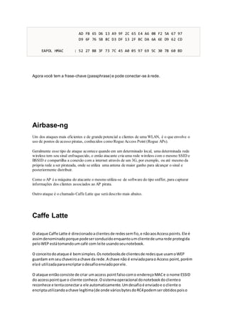 AD FB 65 D6 13 A9 9F 2C 65 E4 A6 08 F2 5A 67 97
D9 6F 76 5B 8C D3 DF 13 2F BC DA 6A 6E D9 62 CD
EAPOL HMAC : 52 27 B8 3F 73 7C 45 A0 05 97 69 5C 30 78 60 BD
Agora você tem a frase-chave (passphrase) e pode conectar-se à rede.
Airbase-ng
Um dos ataques mais eficientes e de grande potencial a clientes de uma WLAN, é o que envolve o
uso de pontos de acesso piratas, conhecidos como Rogue Access Point (Rogue APs).
Geralmente esse tipo de ataque acontece quando em um determinado local, uma determinada rede
wireless tem seu sinal enfraquecido, o então atacante cria uma rede wireless com o mesmo SSID e
BSSID e compartilha a conexão com a internet através de um 3G, por exemplo, ou até mesmo da
própria rede a ser pirateada, onde se utiliza uma antena de maior ganho para alcançar o sinal e
posteriormente distribuir.
Como o AP é a máquina do atacante o mesmo utiliza-se de software do tipo sniffer, para capturar
informações dos clientes associados ao AP pirata.
Outro ataque é o chamado Caffe Latte que será descrito mais abaixo.
Caffe Latte
O ataque Caffe Latte é direcionadoaclientesde redessemfio,e nãoaosAccesspoints.Ele é
assimdenominadoporque podeserconduzidoenquantoumclientede umarede protegida
peloWEP estátomandoumcafé com leite usandoseunotebook.
O conceitodoataque é bemsimples.Osnotebooksde clientesde redesque usamoWEP
guardam emseuchaveiroa chave da rede.A chave não é enviadaparao Access point,porém
elaé utilizadaparaencriptarodesafioenviadoporele.
O ataque entãoconsiste de criar umaccess pointfalsocomo endereçoMACe o nome ESSID
do accesspointque o cliente conhece.Osistemaoperacional donotebookdoclienteo
reconhece e tentaconectara ele automaticamente.Umdesafioé enviadoe ocliente o
encriptautilizandoachave legítima(de onde váriosbytesdoRC4podemserobtidospoiso
 