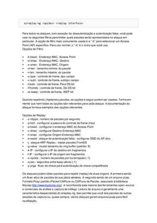 aireplay-ng <opções> <replay interface>
Para todos os ataques, com exceção da desautenticação e autenticação falsa, você pode
usar os seguintes filtros para limitar quais pacotes serão apresentados no ataque em
particular. A opção de filtro mais comumente usada é a “-b” para selecionar um Access
Point (AP) específico. Para uso normal, o “-b” é o único que você usa.
Opções de Filtro:
 -b bssid : Endereço MAC, Access Point
 -d dmac : Endereço MAC, Destino
 -s smac : Endereço MAC, Origem
 -m len : tamanho mínimo do pacote
 -n len : tamanho máximo do pacote
 -u type : controle de frame, tipo campo
 -v subt : controle de frame, subtipo campo
 -t tods : controle de frame, Para DS bit
 -f fromds : controle de frame, De DS bit
 -w iswep : controle de frame, WEP bit
Quando repetindo (injetando) pacotes, as opções a seguir podem ser usadas. Tenha em
mente que nem todas as opções são relevantes para cada ataque. A documentação do
ataque fornece exemplos das opções relevantes.
Opções de Replay:
 -x nbpps : número de pacotes por segundo
 -p fctrl : configurar a palavra do controle de frame (hex)
 -a bssid : configurar o endereço MAC do Access Point
 -c dmac : configurar Destino Endereço MAC
 -h smac : configurar Origem Endereço MAC
 -e essid : ataque de autenticação falsa : configurar SSID do AP alvo
 -j : ataque ARP Replau : injetar pacotes FromDS
 -g value : mudar tamanho do ring buffer (padrão: 8)
 -k IP : configurar o IP de destino em fragmentos
 -l IP : configurar o IP da origem em fragmentos
 -o npckts : número de pacotes por burst/rajada (-1)
 -q sec : segundos entre keep-alives (-1)
 -y prga : fluxo de chave para autenticação de chave compatilhada
Os ataques podem obter pacotes para repetir (replay) de duas origens. A primeira sendo
um fluxo ativo de pacotes da sua placa wireless. A segunda sendo de um arquivo pcap.
Formato Pcap padrão (Packet CAPture ou CAPtura de Pacote, associado à biblioteca
libpcap http://www.tcpdump.org), é reconhecida pela maioria das ferramentas open-source
e comerciais de análise e captura de tráfego. Leitura de arquivo é geralmente uma
característica despercebida do arieplay-ng. Isso permite que você leia pacotes de outras
sessões de captura ou, quase sempre, vários ataques geram arquivos pcap para fácil
reutilização.
 