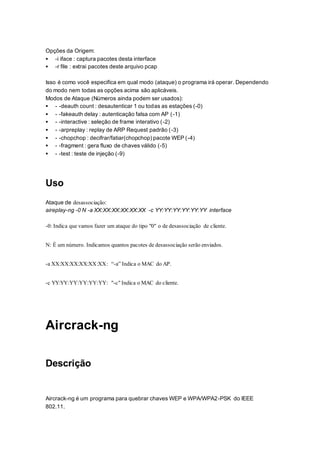 Opções da Origem:
 -i iface : captura pacotes desta interface
 -r file : extrai pacotes deste arquivo pcap
Isso é como você especifica em qual modo (ataque) o programa irá operar. Dependendo
do modo nem todas as opções acima são aplicáveis.
Modos de Ataque (Números ainda podem ser usados):
 - -deauth count : desautenticar 1 ou todas as estações (-0)
 - -fakeauth delay : autenticação falsa com AP (-1)
 - -interactive : seleção de frame interativo (-2)
 - -arpreplay : replay de ARP Request padrão (-3)
 - -chopchop : decifrar/fatiar(chopchop) pacote WEP (-4)
 - -fragment : gera fluxo de chaves válido (-5)
 - -test : teste de injeção (-9)
Uso
Ataque de desassociação:
aireplay-ng -0 N -a XX:XX:XX:XX:XX:XX -c YY:YY:YY:YY:YY:YY interface
-0: Indica que vamos fazer um ataque do tipo "0" o de desassociação de cliente.
N: É um número. Indicamos quantos pacotes de desassociação serão enviados.
-a XX:XX:XX:XX:XX:XX: “-a” Indica o MAC do AP.
-c YY:YY:YY:YY:YY:YY: "-c" Indica o MAC do cliente.
Aircrack-ng
Descrição
Aircrack-ng é um programa para quebrar chaves WEP e WPA/WPA2-PSK do IEEE
802.11.
 