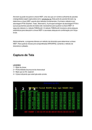 Aircrack-ng pode recuperar a chave WEP, uma vez que um número suficiente de pacotes
criptografados sejam capturados com o airodump-ng. Esta parte do pacote Aircrack-ng
determina a chave WEP usando dois métodos fundamentais. O primeiro método é por
abordagem PTW (Pyshkin, Tews, Weinmann). A principal vantagem da abordagem PTW é
que pouquíssimos pacotes de dados são necessários para quebrar a chave WEP. O
segundo método é o método FMS/KoreK. O método FMS/KoreK incorpora vários ataques
estatísticos para descobrir a chave WEP e usa esses ataques em combinação com força-
bruta.
Adicionalmente, o programa oferece um método de dicionário para determinar a chave
WEP. Para quebrar chaves pré-compartilhadas WPA/WPA2, somente o método de
dicionário é utilizado.
Captura de Tela
LEGENDA
1 = Byte da chave
2 = Profundidade da procura da chave atual
3 = Byte que os IVs vazaram
4 = Votos indicando que este byte está correto
 