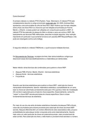 Como funciona?
O primeiro método é o método PTW (Pyshkin, Tews, Weinmann). O método PTW está
completamente descrito no artigo encontrado neste web site. Em 2005, Andreas Klein
apresentou uma outra análise da cifra de fluxo RC4. Klein mostrou que há mais relações
entre o fluxo de chave RC4 e a chave do que nas relações encontradas por Fluhrer,
Mantin, e Shamir, e essas podem ser utilizadas em conjunto para quebrar o WEP. O
método PTW faz extensão do ataque do Klein e otimiza-o para uso contra o WEP. Ele
basicamente usa técnicas FMS melhoradas, descritas na seção seguinte. Uma restrição
importante em particular é que somente funciona com pacotes ARP Request/Reply e não
pode ser empregado contra outro tráfego.
O segundo método é o método FMS/Korek, o qual incorpora múltiplas técnicas.
Os Documentos de Técnicas, na página de links, lista vários trabalhos e artigos que
descrevem essas técnicas detalhadamente e a matemática por detrás delas.
Neste método várias técnicas são combinadas para quebrar a chave WEP:
 Ataques FMS (Fluhrer, Mantin, Shamir) - técnicas estatísticas
 Ataques Korek - técnicas estatísticas
 Força-Bruta
Quando usar técnicas estatísticas para quebrar a chave WEP, cada byte da chave é
manipulada individualmente. Usando matemática estatística, a possibilidade de um certo
byte na chave ser adivinhado corretamente sobe para 15% quando o Vetor de Inicialização
(IV) correto é capturado para um byte de chave específico. Essencialmente, certos IVs
“vazam” a chave WEP secreta para bytes de chaves específicos. Esta é a base
fundamental das técnicas de estatística.
Por meio do uso de uma série de testes estatísticos chamados de ataques FMS e Korek,
votos são acumulados para chaves prováveis para cada byte de chave da chave WEP
secreta. Ataques diferentes têm um número diferente de votos associados a eles, já que a
probabilidade de cada ataque render a resposta certa varia matematicamente. Quanto
mais votos um valor particular de chave em potencial acumular, mais provável será de
estar correto. Para cada byte de chave, a tela mostra a provável chave secreta e o número
 