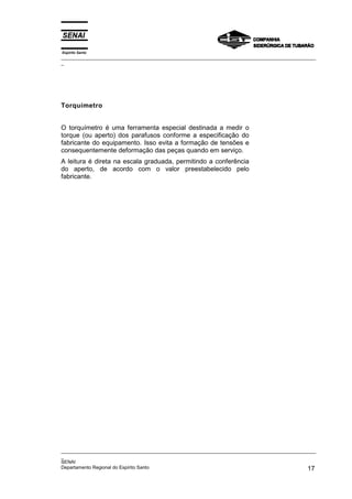 Espírito Santo
_________________________________________________________________________________________________
_
_________________________________________________________________________________________________
_
SENAI
Departamento Regional do Espírito Santo 17
Torquímetro
O torquímetro é uma ferramenta especial destinada a medir o
torque (ou aperto) dos parafusos conforme a especificação do
fabricante do equipamento. Isso evita a formação de tensões e
consequentemente deformação das peças quando em serviço.
A leitura é direta na escala graduada, permitindo a conferência
do aperto, de acordo com o valor preestabelecido pelo
fabricante.
 