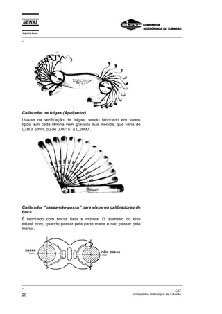 Espírito Santo
_________________________________________________________________________________________________
_
_________________________________________________________________________________________________
_
CST
20 Companhia Siderúrgica de Tubarão
Calibrador de folgas (Apalpador)
Usa-se na verificação de folgas, sendo fabricado em vários
tipos. Em cada lâmina vem gravada sua medida, que varia de
0,04 a 5mm, ou de 0,0015” a 0,2000”.
Calibrador “passa-não-passa” para eixos ou calibradores de
boca
É fabricado com bocas fixas e móveis. O diâmetro do eixo
estará bom, quando passar pela parte maior e não passar pela
menor.
 