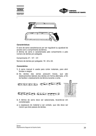 Espírito Santo
_________________________________________________________________________________________________
_
_________________________________________________________________________________________________
_
SENAI
Departamento Regional do Espírito Santo 29
Características
O acro de serra caracteriza-se por ser regulável ou ajustável de
acordo com o comprimento da lâmina.
A lâmina de serra é caracterizada pelo comprimento e pelo
número de dentes por polegada
Comprimento: 8” - 10” - 12”.
Número de dentes por polegada: 18 - 24 e 32.
Comentários
1. A serra manual é usada para cortar materiais, para abrir
fendas e rasgos.
2. Os dentes das serras possuem travas, que são
deslocamentos laterais dos dentes em forma alternada, a fim
de facilitar o deslizamento da lâmina durante o corte.
3. A lâmina de serra deve ser selecionada, levando-se em
consideração:
a) a espessura do material a ser cortado, que não deve ser
menor que dois passos de dentes.
 