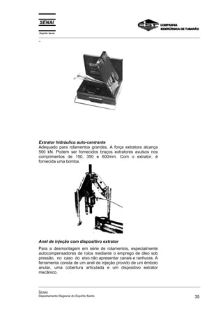 Espírito Santo
_________________________________________________________________________________________________
_
_________________________________________________________________________________________________
_
SENAI
Departamento Regional do Espírito Santo 35
Extrator hidráulico auto-centrante
Adequado para rolamentos grandes. A força extratora alcança
500 kN. Podem ser fornecidos braços extratores avulsos nos
comprimentos de 150, 350 e 600mm. Com o extrator, é
fornecida uma bomba.
Anel de injeção com dispositivo extrator
Para a desmontagem em série de rolamentos, especialmente
autocompensadores de rolos mediante o emprego de óleo sob
pressão, no caso do eixo não apresentar canais e ranhuras. A
ferramenta consta de um anel de injeção provido de um êmbolo
anular, uma cobertura articulada e um dispositivo extrator
mecânico.
 