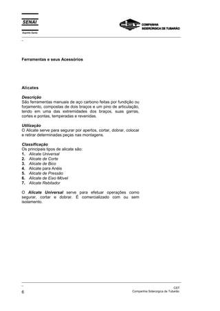 Espírito Santo
_________________________________________________________________________________________________
_
_________________________________________________________________________________________________
_
CST
6 Companhia Siderúrgica de Tubarão
Ferramentas e seus Acessórios
Alicates
Descrição
São ferramentas manuais de aço carbono feitas por fundição ou
forjamento, compostas de dois braços e um pino de articulação,
tendo em uma das extremidades dos braços, suas garras,
cortes e pontas, temperadas e revenidas.
Utilização
O Alicate serve para segurar por apertos, cortar, dobrar, colocar
e retirar determinadas peças nas montagens.
Classificação
Os principais tipos de alicate são:
1. Alicate Universal
2. Alicate de Corte
3. Alicate de Bico
4. Alicate para Anéis
5. Alicate de Pressão
6. Alicate de Eixo Móvel
7. Alicate Rebitador
O Alicate Universal serve para efetuar operações como
segurar, cortar e dobrar. É comercializado com ou sem
isolamento.
 