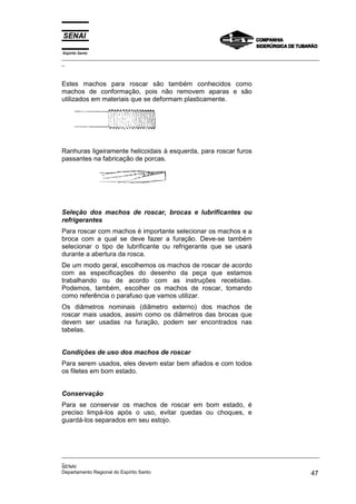 Espírito Santo
_________________________________________________________________________________________________
_
_________________________________________________________________________________________________
_
SENAI
Departamento Regional do Espírito Santo 47
Estes machos para roscar são também conhecidos como
machos de conformação, pois não removem aparas e são
utilizados em materiais que se deformam plasticamente.
Ranhuras ligeiramente helicoidais à esquerda, para roscar furos
passantes na fabricação de porcas.
Seleção dos machos de roscar, brocas e lubrificantes ou
refrigerantes
Para roscar com machos é importante selecionar os machos e a
broca com a qual se deve fazer a furação. Deve-se também
selecionar o tipo de lubrificante ou refrigerante que se usará
durante a abertura da rosca.
De um modo geral, escolhemos os machos de roscar de acordo
com as especificações do desenho da peça que estamos
trabalhando ou de acordo com as instruções recebidas.
Podemos, também, escolher os machos de roscar, tomando
como referência o parafuso que vamos utilizar.
Os diâmetros nominais (diâmetro externo) dos machos de
roscar mais usados, assim como os diâmetros das brocas que
devem ser usadas na furação, podem ser encontrados nas
tabelas.
Condições de uso dos machos de roscar
Para serem usados, eles devem estar bem afiados e com todos
os filetes em bom estado.
Conservação
Para se conservar os machos de roscar em bom estado, é
preciso limpá-los após o uso, evitar quedas ou choques, e
guardá-los separados em seu estojo.
 
