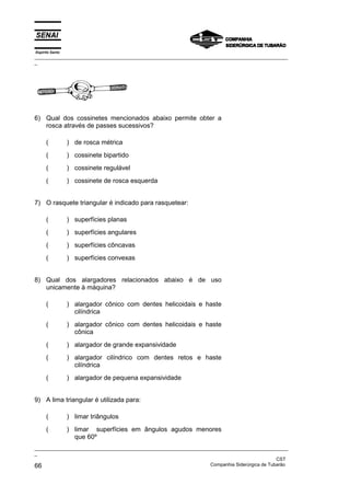 Espírito Santo
_________________________________________________________________________________________________
_
_________________________________________________________________________________________________
_
CST
66 Companhia Siderúrgica de Tubarão
6) Qual dos cossinetes mencionados abaixo permite obter a
rosca através de passes sucessivos?
( ) de rosca métrica
( ) cossinete bipartido
( ) cossinete regulável
( ) cossinete de rosca esquerda
7) O rasquete triangular é indicado para rasquetear:
( ) superfícies planas
( ) superfícies angulares
( ) superfícies côncavas
( ) superfícies convexas
8) Qual dos alargadores relacionados abaixo é de uso
unicamente à máquina?
( ) alargador cônico com dentes helicoidais e haste
cilíndrica
( ) alargador cônico com dentes helicoidais e haste
cônica
( ) alargador de grande expansividade
( ) alargador cilíndrico com dentes retos e haste
cilíndrica
( ) alargador de pequena expansividade
9) A lima triangular é utilizada para:
( ) limar triângulos
( ) limar superfícies em ângulos agudos menores
que 60º
 