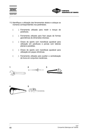 Espírito Santo
_________________________________________________________________________________________________
_
_________________________________________________________________________________________________
_
CST
68 Companhia Siderúrgica de Tubarão
11) Identifique a utilização das ferramentas abaixo e coloque os
números correspondentes nos parênteses.
( ) Ferramenta utilizada para medir o torque de
parafusos.
( ) Ferramenta utilizada para fixar peças de formas
geométricas de dimensões diversas.
( ) Chave de aperto com mandíbula ajustável para
utilização em parafusos e porcas com laterais
planas e paralelas.
( ) Chave de aperto com mandíbula ajustável para
utilização em peças cilíndricas.
( ) Ferramenta utilizada para auxiliar a centralização
de furos em conjuntos mecânicas.
1 2 3
4 5
 