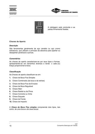 Espírito Santo
_________________________________________________________________________________________________
_
_________________________________________________________________________________________________
_
CST
10 Companhia Siderúrgica de Tubarão
A rebitagem está concluída e as
partes firmemente fixadas.
Chaves de Aperto
Descrição
São ferramentas geralmente de aço vanádio ou aço cromo
extraduros, que utilizam o princípio da alavanca para apertar ou
desapertar parafusos e porcas.
Comentários
As chaves de aperto caracterizam-se por seus tipos e formas,
apresentando-se em tamanhos diversos e tendo o cabo (ou
braço) proporcional à boca.
Classificação
As Chaves de aperto classificam-se em:
1. Chave de Boca Fixa Simples
2. Chave Combinada (de boca e de estrias)
3. Chave de Boca Fixa de Encaixe
4. Chave de Boca Regulável
5. Chave Allen
6. Chave Radial ou de Pinos
7. Chave Corrente ou Cinta
8. Chave Soquete
9. Chave de Fenda
10. Chave de Impacto
A Chave de Boca Fixa simples compreende dois tipos, tais
como: de uma boca e de duas bocas
 