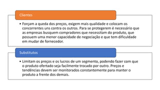 • Forçam a queda dos preços, exigem mais qualidade e colocam os
concorrentes uns contra os outros. Para se protegerem é necessário que
as empresas busquem compradores que necessitam do produto, que
possuem uma menor capacidade de negociação e que tem dificuldade
em mudar de fornecedor.
Clientes
• Limitam os preços e os lucros de um segmento, podendo fazer com que
o produto ofertado seja facilmente trocado por outro. Preços e
tendências devem ser monitorados constantemente para manter o
produto a frente dos demais.
Substitutos
 