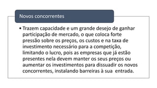 • Trazem capacidade e um grande desejo de ganhar
participação de mercado, o que coloca forte
pressão sobre os preços, os custos e na taxa de
investimento necessário para a competição,
limitando o lucro, pois as empresas que já estão
presentes nela devem manter os seus preços ou
aumentar os investimentos para dissuadir os novos
concorrentes, instalando barreiras à sua entrada.
Novos concorrentes
 