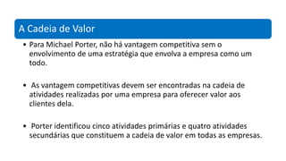 A Cadeia de Valor
• Para Michael Porter, não há vantagem competitiva sem o
envolvimento de uma estratégia que envolva a empresa como um
todo.
• As vantagem competitivas devem ser encontradas na cadeia de
atividades realizadas por uma empresa para oferecer valor aos
clientes dela.
• Porter identificou cinco atividades primárias e quatro atividades
secundárias que constituem a cadeia de valor em todas as empresas.
 