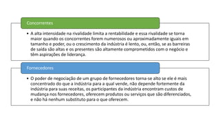 • A alta intensidade na rivalidade limita a rentabilidade e essa rivalidade se torna
maior quando os concorrentes forem numerosos ou aproximadamente iguais em
tamanho e poder, ou o crescimento da indústria é lento, ou, então, se as barreiras
de saída são altas e os presentes são altamente comprometidos com o negócio e
têm aspirações de liderança.
Concorrentes
• O poder de negociação de um grupo de fornecedores torna-se alto se ele é mais
concentrado do que a indústria para a qual vende, não depende fortemente da
indústria para suas receitas, os participantes da indústria encontram custos de
mudança nos fornecedores, oferecem produtos ou serviços que são diferenciados,
e não há nenhum substituto para o que oferecem.
Fornecedores
 