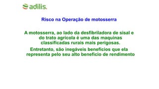 Risco na Operação de motosserra
A motosserra, ao lado da desfibriladora de sisal e
do trato agrícola é uma das maquinas
classificadas rurais mais perigosas.
Entretanto, são inegáveis benefícios que ela
representa pelo seu alto beneficio de rendimento
 