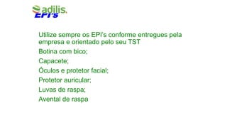 EPI’s
Utilize sempre os EPI’s conforme entregues pela
empresa e orientado pelo seu TST
Botina com bico;
Capacete;
Óculos e protetor facial;
Protetor auricular;
Luvas de raspa;
Avental de raspa
 