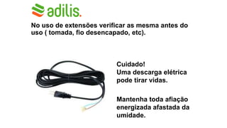 No uso de extensões verificar as mesma antes do
uso ( tomada, fio desencapado, etc).
Cuidado!
Uma descarga elétrica
pode tirar vidas.
Mantenha toda afiação
energizada afastada da
umidade.
 
